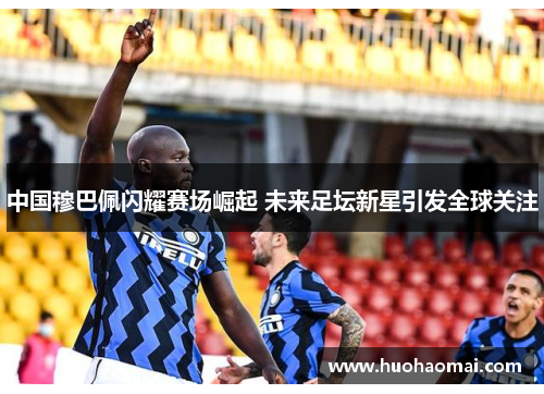 中国穆巴佩闪耀赛场崛起 未来足坛新星引发全球关注